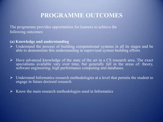 PROGRAMME OUTCOMES
The programme provides opportunities for learners to achieve the
following outcomes:

(a) Knowledge and understanding
 Understand the process of building computational systems in all its stages and be
    able to demonstrate this understanding in supervised system building efforts

 Have advanced knowledge of the state of the art in a CS research area. The exact
  specialisms available vary over time, but generally fall in the areas of: theory,
  software engineering, high performance computing and databases.

 Understand Informatics research methodologies at a level that permits the student to
  engage in future doctoral research

 Know the main research methodologies used in Informatics
 