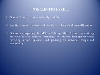 INTELLECTUAL SKILL

 Develop literature review and analysis skills

 Specify a research question and identify the relevant background literature

 Graduates completing the MSc will be qualified to take up a strong
  analytical role in assistive technology or software development teams
  providing advice, guidance and planning for universal design and
  accessibility.
 