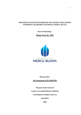 1
IMPLEMENTASI SISTEM INFORMASI MANAJEMEN PADA SISTEM
INFORMASI AKADEMIK UNIVERSITAS MERCU BUANA
Dosen Pembimbing :
Hapzi, Prof. Dr. MM
Disusun Oleh :
Siti Suntamah (43213010278)
Program Studi Akuntansi
FAKULTAS EKONOMI DAN BISNIS
UNIVERSITAS MERCU BUANA
JAKARTA
2016
 