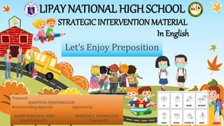 STRATEGICINTERVENTIONMATERIAL
In English
LIPAY NATIONAL HIGHSCHOOL
Let’s Enjoy Preposition
Prepared:
JUANITO M. PAMITANGCO JR.
Recommending Approval: Approved by:
ALMEE ROSELLE O. DAZO. MARICHU C. GUZMAN EdD
Head Teacher III Principal IV
 