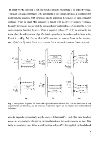 3
In other words, the band is flat (flat-band condition) when there is no applied voltage.
The ideal MIS capacitor theory to be considered in this section serves as a foundation for
understanding practical MIS structures and to exploring the physics of semiconductor
surfaces. When an ideal MIS capacitor is biased with positive or negative voltages,
basically three cases may exist at the semiconductor surface (Fig. 3). Consider the p-type
semiconductor first (top figures). When a negative voltage (𝑉 < 0) is applied to the
metal plate, the valence-band edge 𝐸 𝑉, bends upward near the surface and is closer to the
Fermi level (Fig. 3a). For an ideal MIS capacitor, no current flows in the structure
(or 𝑑𝐸 𝐹 𝑑𝑥⁄ = 0) so the Fermi level remains flat in the semiconductor. Since the carrier
Fig. 3 Energy-band diagrams for ideal MIS capacitors under different bias, for the conditions of: (a)
accumulation, (b) depletion, and (c) inversion. Tophottom figures are for p-typeln-type semiconductor
substrates.
density depends exponentially on the energy difference(𝐸 𝐹 − 𝐸 𝑉), this band bending
causes an accumulation of majority carriers (holes) near the semiconductor surface. This
is the accumulation case. When a small positive voltage (V> 0) is applied, the bands bend
 