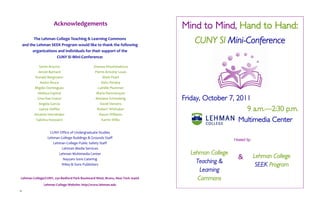 Acknowledgements                                         Mind to Mind, Hand to Hand:
           The Lehman College Teaching & Learning Commons
     and the Lehman SEEK Program would like to thank the following
                                                                                   CUNY SI Mini-Conference
           organizations and individuals for their support of the
                        CUNY SI Mini-Conference:

              Santa Arocho                     Zhanna Khushmakova
             Jerold Barnard                     Pierre-Antoine Louis
            Ronald Bergmann                          Mark Peart
               Andre Bruce                          Delci Peralta
           Migdio Dominguez                       Camille Plummer
             Melissa Espinal                     Maria Ramnarayan
             Gina Rae Foster                    Mariana Schmalstig             Friday, October 7, 2011
              Angela Garcia                        David Stevens
              Jayme Heffler                      Robert Whittaker                                    9 a.m.—2:30 p.m.
           Annette Hernández                       Rasun Williams
            Sabrina Heyward                         Karrin Wilks                                   Multimedia Center
                   CUNY Office of Undergraduate Studies
                  Lehman College Buildings & Grounds Staff
                                                                                                  Hosted by:
                     Lehman College Public Safety Staff
                          Lehman Media Services
                        Lehman Multimedia Center                                 Lehman College
                                                                                                    &          Lehman College
                           Nayyars Sons Catering
                                                                                   Teaching &
                         Wiley & Sons Publishers                                                                SEEK Program
                                                                                     Learning
 Lehman College/CUNY, 250 Bedford Park Boulevard West, Bronx, New York 10468        Commons
                Lehman College Website: http://www.lehman.edu
12
 