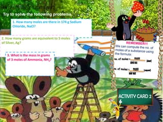 Try to solve the following problems.
1. How many moles are there in 174 g Sodium
Chloride, NaCl?
2. How many grams are equivalent to 5 moles
of Silver, Ag?
3. What is the mass in grams
of 3 moles of Ammonia, NH3?
 