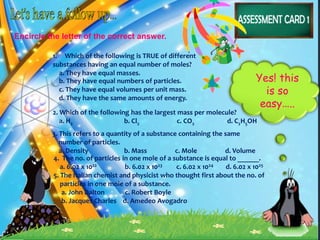Encircle the letter of the correct answer.
1. Which of the following is TRUE of different
substances having an equal number of moles?
a. They have equal masses.
Yes! this
is so
easy…..
b. They have equal numbers of particles.
c. They have equal volumes per unit mass.
d. They have the same amounts of energy.
2. Which of the following has the largest mass per molecule?
a. H2 b. Cl2 c. CO2 d. C2H5OH
3. This refers to a quantity of a substance containing the same
number of particles.
a. Density b. Mass c. Mole d. Volume
4. The no. of particles in one mole of a substance is equal to ______.
a. 6.02 x 1022 b. 6.02 x 1023 c. 6.02 x 1024 d. 6.02 x 1025
5. The Italian chemist and physicist who thought first about the no. of
particles in one mole of a substance.
a. John Dalton c. Robert Boyle
b. Jacques Charles d. Amedeo Avogadro
 