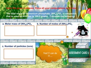 Solve the given problems. Place all your computations in the box.
The total mass of ammonium phosphate, (NH4)3PO4, a compound
that is used as fertilizer is 100.0 grams . Calculate the following:
a. Molar mass of (NH4)3PO4 b. Number of moles of (NH4)3PO4
Yes! I can do
it…..
c. Number of particles (ions)
 