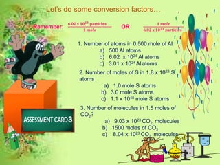Let’s do some conversion factors…
Remember:
𝟔.𝟎𝟐 𝐱 𝟏𝟎 𝟐𝟑 𝐩𝐚𝐫𝐭𝐢𝐜𝐥𝐞𝐬
𝟏 𝒎𝒐𝒍𝒆
OR
𝟏 𝒎𝒐𝒍𝒆
𝟔.𝟎𝟐 𝐱 𝟏𝟎 𝟐𝟑 𝐩𝐚𝐫𝐭𝐢𝐜𝐥𝐞𝐬
1. Number of atoms in 0.500 mole of Al
a) 500 Al atoms
b) 6.02 x 1024 Al atoms
c) 3.01 x 1024 Al atoms
2. Number of moles of S in 1.8 x 1023 S
atoms
a) 1.0 mole S atoms
b) 3.0 mole S atoms
c) 1.1 x 1048 mole S atoms
3. Number of molecules in 1.5 moles of
CO2?
a) 9.03 x 1023 CO2 molecules
b) 1500 moles of CO2
c) 8.04 x 1023 CO2 molecules
 
