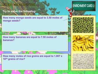 Try to solve the following:
How many mongo seeds are equal to 3.50 moles of
mongo seeds?
How many bananas are equal to 7.50 moles of
bananas?
How many moles of rice grains are equal to 1.807 x
1024 grains of rice?
 