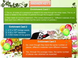 Enrichment Card 1
1. The no. of moles of a compound is related to its mass through the molar mass. The no. of
moles is related to the number of particles through the Avogadro number.
2. Peter made an incorrect statement. (The correct statement is – Different materials of one
mole each have different masses but the same number of particles.)
1. No, even though they have the same number of
pieces, different materials have different masses.
2. Yes, through the average mass, the same number
of pieces was obtained as expected.
1. 2.11 x 1024 mongo seeds
2. 4.52 x 1024 bananas
3. 3.002 moles of rice grains
 
