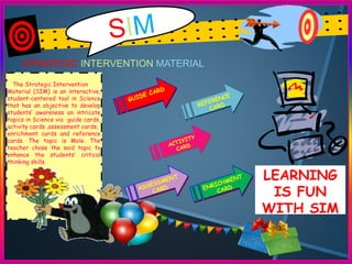 STRATEGIC INTERVENTION MATERIAL
The Strategic Intervention
Material (SIM) is an interactive,
student-centered tool in Science
that has an objective to develop
students’ awareness on intricate
topics in Science via guide cards,
activity cards ,assessment cards,
enrichment cards and reference
cards. The topic is Mole. The
teacher chose the said topic to
enhance the students’ critical
thinking skills.
LEARNING
IS FUN
WITH SIM
 