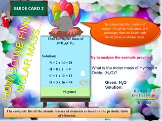 In computing the number of
moles of a given substance, it is
necessary that we know their
molar mass or atomic mass.
What is the molar mass of Hydrogen
Oxide, (H2O)?
Given: H2O
Solution:
H = 2 x 1 = 2
O = 1 x 16 = 16
18 g/mol
The complete list of the atomic masses of elements is found in the periodic table
of elements.
Find the molar mass of
(NH4)2CO3.
Solution:
N = 2 x 14 = 28
H = 8 x 1 = 8
C = 1 x 12 = 12
O = 3 x 16 = 48
96 g/mol
Try to analyze the example provided.
GUIDE CARD 2
 