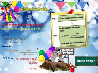 Try to analyze the example provided.
What is the no. of moles of 36g of H2O?
Given:
mass of H2O = 36 g
no. of moles = ?
Formula:
no. of moles = mass
molar mass
Solution: no. of moles = 36g
18 g/mol
= 2 mol
GUIDE CARD 3
 