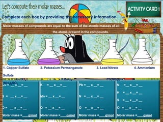 Complete each box by providing the necessary information
Cu = __ x __= __
S = __ x __= __
O = __ x __= __
Molar mass = g/mol
K = __ x __= __
Mn = __ x __= __
O = __ x __= __
Molar mass = g/mol
Pb = __ x __= __
N = __ x __= __
O =__ x __= __
Molar mass = g/mol
N =__ x __= __
H = __ x __= __
S = __ x __= __
O = __ x __= __
Molar mass = g/mol
1. Copper Sulfate 2. Potassium Permanganate 3. Lead Nitrate 4. Ammonium
Sulfate
CuSO4 KMnO4 Pb(NO3)2
(NH4)2SO4
Molar masses of compounds are equal to the sum of the atomic masses of all
the atoms present in the compounds.
 
