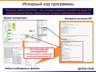 Исходный код программы
Результат работы SimInTech – код, который содержит описание на языке СИ
математических блоков, оформленное согласно требованиям компилятора
20%
Проект алгоритмов
Набор необходимых файлов
Алгоритм на языке СИ
16
ГОСТ Р МЭК 60880-2010
СЕРТИФИЦИРОВАНО
Системы контроля и управления
важные для безопасности АЭС
 