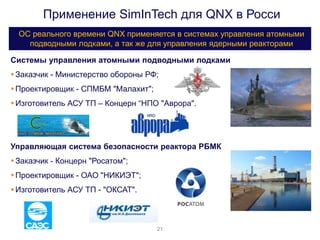 Применение SimInTech для QNX в Росси
ОС реального времени QNX применяется в системах управления атомными
подводными лодками, а так же для управления ядерными реакторами
20%
Системы управления атомными подводными лодками
Заказчик - Министерство обороны РФ;
Проектировщик - СПМБМ "Малахит";
Изготовитель АСУ ТП – Концерн “НПО "Аврора".
Управляющая система безопасности реактора РБМК
Заказчик - Концерн "Росатом";
Проектировщик - ОАО "НИКИЭТ";
Изготовитель АСУ ТП - "ОКСАТ".
21
 