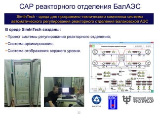 САР реакторного отделения БалАЭС
SimInTech - среда для программно-технического комплекса системы
автоматического регулирования реакторного отделения Балаковской АЭС
22
В среде SimInTech созданы:
Проект системы регулирования реакторного отделения;
Система архивирования;
Система отображения верхнего уровня.
 