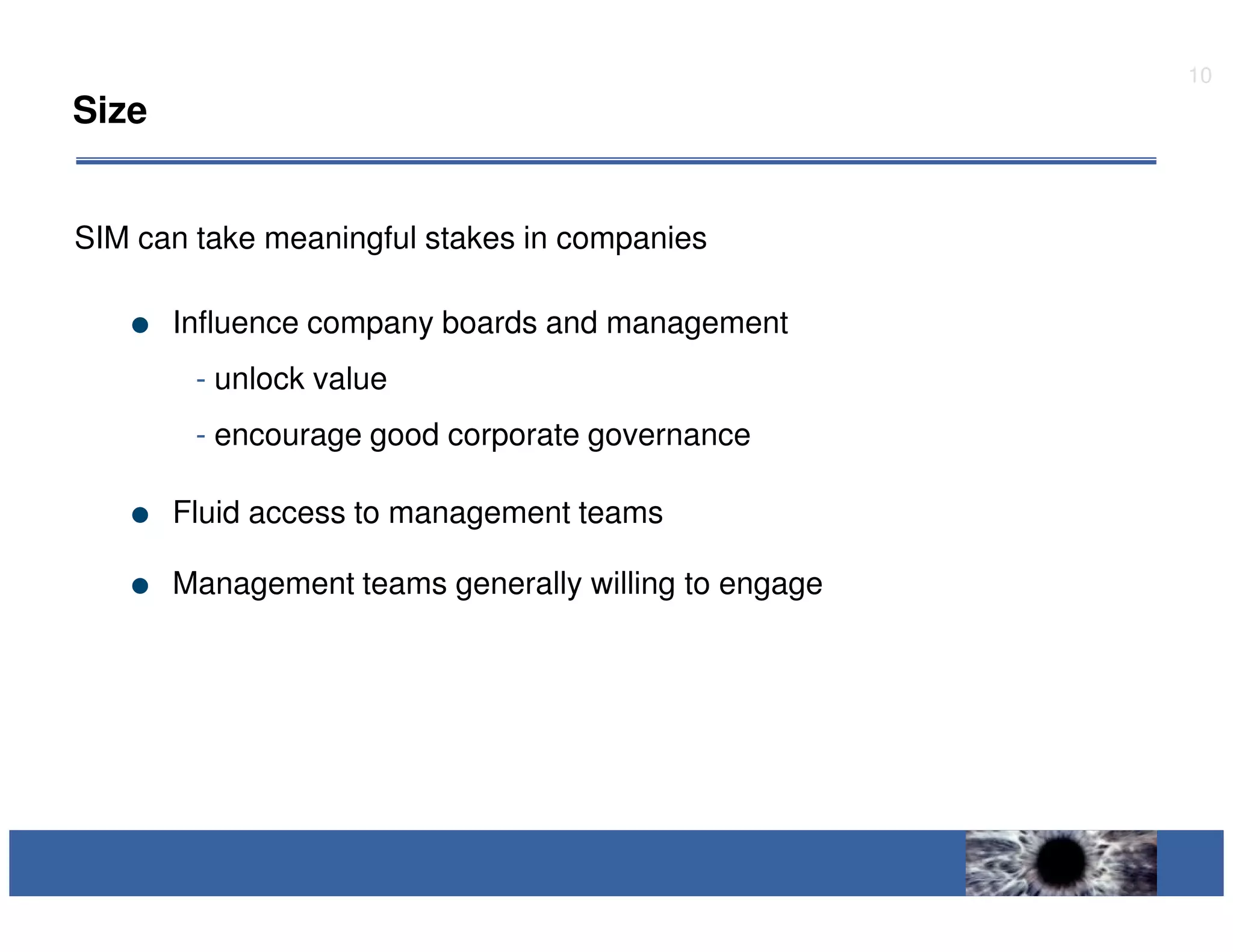 10
Size


SIM can take meaningful stakes in companies

       Influence company boards and management
        - unlock value
        - encourage good corporate governance

       Fluid access to management teams

       Management teams generally willing to engage
 