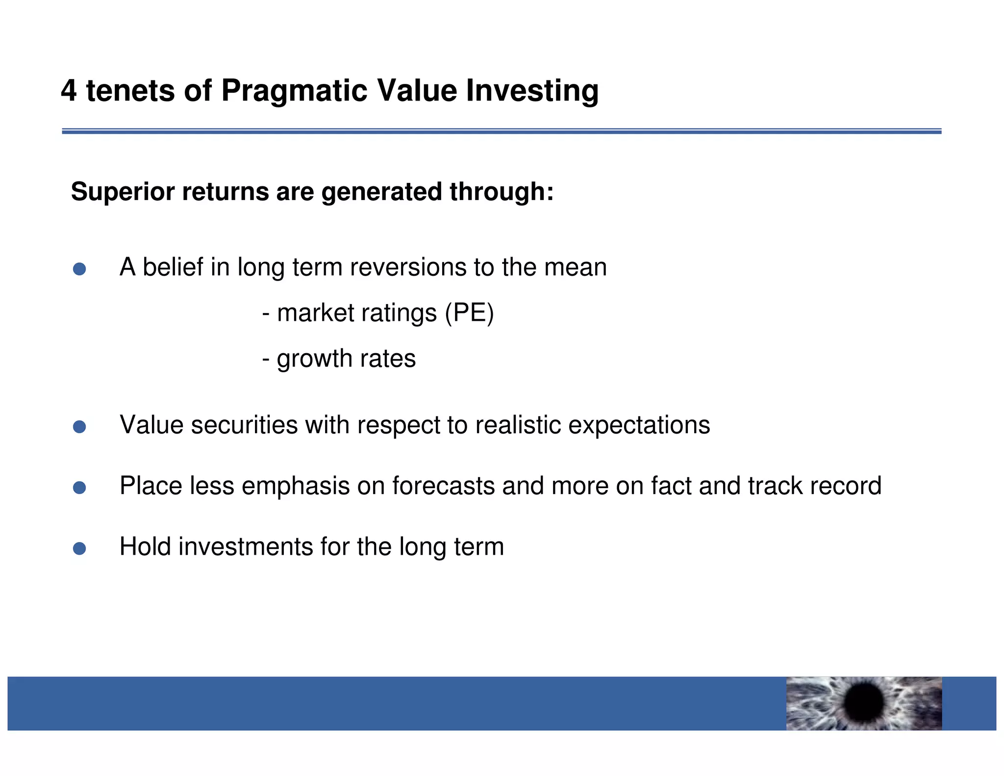 4 tenets of Pragmatic Value Investing


Superior returns are generated through:

    A belief in long term reversions to the mean
                 - market ratings (PE)
                 - growth rates

    Value securities with respect to realistic expectations

    Place less emphasis on forecasts and more on fact and track record

    Hold investments for the long term
 