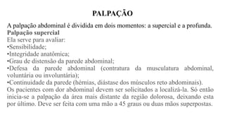 PALPAÇÃO
A palpação abdominal é dividida em dois momentos: a supercial e a profunda.
Palpação supercial
Ela serve para avaliar:
•Sensibilidade;
•Integridade anatômica;
•Grau de distensão da parede abdominal;
•Defesa da parede abdominal (contratura da musculatura abdominal,
voluntária ou involuntária);
•Continuidade da parede (hérnias, diástase dos músculos reto abdominais).
Os pacientes com dor abdominal devem ser solicitados a localizá-la. Só então
inicia-se a palpação da área mais distante da região dolorosa, deixando esta
por último. Deve ser feita com uma mão a 45 graus ou duas mãos superpostas.
 