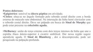 Pontos dolorosos:
•Epigástrico: sensível na úlcera péptica em atividade;
•Cístico: situa-se no ângulo formado pelo rebordo costal direito com a borda
externa do músculo reto abdominal. Na interseção da linha hemi clavicular com
o rebordo costal direito. Deve ser palpado em busca do Sinal de Murphy que
pode estar presente na colecistite aguda.
•McBurney: união do terço externo com dois terços internos da linha que une a
espinha ilíaca ântero-superior à cicatriz umbilical. Dor nessa região sugere
apendicite aguda. O Sinal de Blumberg , dor a descompressão, pode ser
pesquisado na palpação profunda.
 