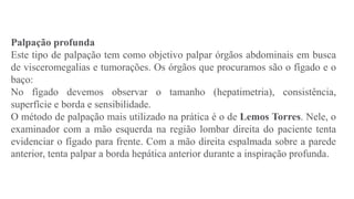 Palpação profunda
Este tipo de palpação tem como objetivo palpar órgãos abdominais em busca
de visceromegalias e tumorações. Os órgãos que procuramos são o fígado e o
baço:
No fígado devemos observar o tamanho (hepatimetria), consistência,
superfície e borda e sensibilidade.
O método de palpação mais utilizado na prática é o de Lemos Torres. Nele, o
examinador com a mão esquerda na região lombar direita do paciente tenta
evidenciar o fígado para frente. Com a mão direita espalmada sobre a parede
anterior, tenta palpar a borda hepática anterior durante a inspiração profunda.
 