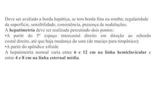 Deve ser avaliado a borda hepática, se tem borda fina ou romba; regularidade
da superfície, sensibilidade, consistência, presença de nodulações.
A hepatimetria deve ser realizada percutindo dois pontos:
•A partir do 5º espaço intercostal direito em direção ao rebordo
costal direito, até que haja mudança do som (de maciço para timpânico);
•A partir do apêndice xifoide
A hepatimetria normal varia entre 6 e 12 cm na linha hemiclavicular e
entre 4 e 8 cm na linha esternal média.
 