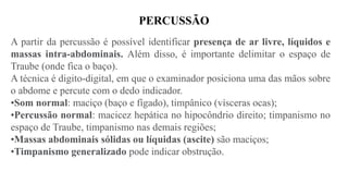 PERCUSSÃO
A partir da percussão é possível identificar presença de ar livre, líquidos e
massas intra-abdominais. Além disso, é importante delimitar o espaço de
Traube (onde fica o baço).
A técnica é digito-digital, em que o examinador posiciona uma das mãos sobre
o abdome e percute com o dedo indicador.
•Som normal: maciço (baço e fígado), timpânico (vísceras ocas);
•Percussão normal: macicez hepática no hipocôndrio direito; timpanismo no
espaço de Traube, timpanismo nas demais regiões;
•Massas abdominais sólidas ou líquidas (ascite) são maciços;
•Timpanismo generalizado pode indicar obstrução.
 