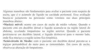 Algumas manobras são fundamentais para avaliar o paciente com suspeita de
ascite, que é o acúmulo de líquido na cavidade peritoneal. Essa avaliação
baseia-se justamente na percussão como veremos nas duas principais
manobras abaixo:
•Macicez móvel: ocorre em casos de ascite de médio volume. Quando o
paciente está em decúbito dorsal o líquido acumula-se na região lateral do
abdome, revelando timpanismo na região anterior. Quando o paciente
posiciona-se em decúbito lateral, o líquido desloca-se para o mesmo lado,
onde fica maciço e a região acima fica timpânica.
•Semi-círculo de Skoda: com o paciente em decúbito dorsal percute-se a
regiçao periumbilical do meio para as extremidades. Em casos de ascite,
observa-se alteração do timpanismo.
 