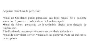 Algumas manobras de percussão
•Sinal de Giordano: punho-percussão das lojas renais. Se o paciente
sentir dor, é positivo e pode indicar pielonefrite aguda.
•Sinal de Jobert: percussão do hipocôndrio direito com deteção de
timpanismo.
É indicativo de pneumoperitôneo (ar na cavidade abdominal).
•Sinal de Corvoisier-Terrier: vesícula biliar palpável. Pode ser indicativo
de neoplasia.
 