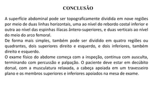 CONCLUSÃO
A superfície abdominal pode ser topograficamente dividida em nove regiões
por meio de duas linhas horizontais, uma ao nível do rebordo costal inferior e
outra ao nível das espinhas ilíacas ântero-superiores, e duas verticais ao nível
do meio do arco femoral.
De forma mais simples, também pode ser dividido em quatro regiões ou
quadrantes, dois superiores direito e esquerdo, e dois inferiores, também
direito e esquerdo.
O exame físico do abdome começa com a inspeção, continua com ausculta,
terminando com percussão e palpação. O paciente deve estar em decúbito
dorsal, com a musculatura relaxada, a cabeça apoiada em um travesseiro
plano e os membros superiores e inferiores apoiados na mesa de exame.
 