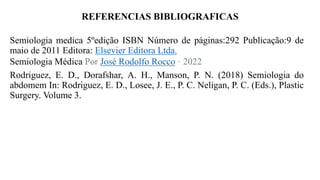 REFERENCIAS BIBLIOGRAFICAS
Semiologia medica 5ºedição ISBN Número de páginas:292 Publicação:9 de
maio de 2011 Editora: Elsevier Editora Ltda.
Semiologia Médica Por José Rodolfo Rocco · 2022
Rodriguez, E. D., Dorafshar, A. H., Manson, P. N. (2018) Semiologia do
abdomem In: Rodriguez, E. D., Losee, J. E., P. C. Neligan, P. C. (Eds.), Plastic
Surgery. Volume 3.
 
