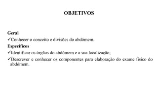 OBJETIVOS
Geral
Conhecer o conceito e divisões do abdómem.
Específicos
Identificar os órgãos do abdómem e a sua localização;
Descrever e conhecer os componentes para elaboração do exame físico do
abdómem.
 