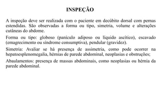 INSPEÇÃO
A inspeção deve ser realizada com o paciente em decúbito dorsal com pernas
estendidas. São observadas a forma ou tipo, simetria, volume e alterações
cutâneas do abdome.
Forma ou tipo: globoso (panículo adiposo ou líquido ascítico), escavado
(emagrecimento ou síndrome consumptiva), pendular (gravidez).
Simetria: Avaliar se há presença de assimetria, como pode ocorrer na
hepatoesplenomegalia, hérnias de parede abdominal, neoplasias e obstruções;
Abaulamentos: presença de massas abdominais, como neoplasias ou hérnia da
parede abdominal.
 