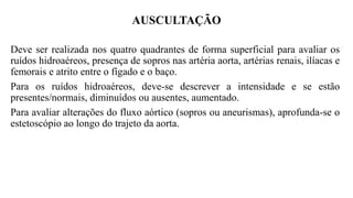 AUSCULTAÇÃO
Deve ser realizada nos quatro quadrantes de forma superficial para avaliar os
ruídos hidroaéreos, presença de sopros nas artéria aorta, artérias renais, ilíacas e
femorais e atrito entre o fígado e o baço.
Para os ruídos hidroaéreos, deve-se descrever a intensidade e se estão
presentes/normais, diminuídos ou ausentes, aumentado.
Para avaliar alterações do fluxo aórtico (sopros ou aneurismas), aprofunda-se o
estetoscópio ao longo do trajeto da aorta.
 