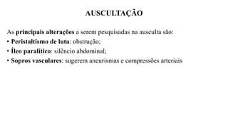 AUSCULTAÇÃO
As principais alterações a serem pesquisadas na ausculta são:
• Peristaltismo de luta: obstrução;
• Íleo paralítico: silêncio abdominal;
• Sopros vasculares: sugerem aneurismas e compressões arteriais
 