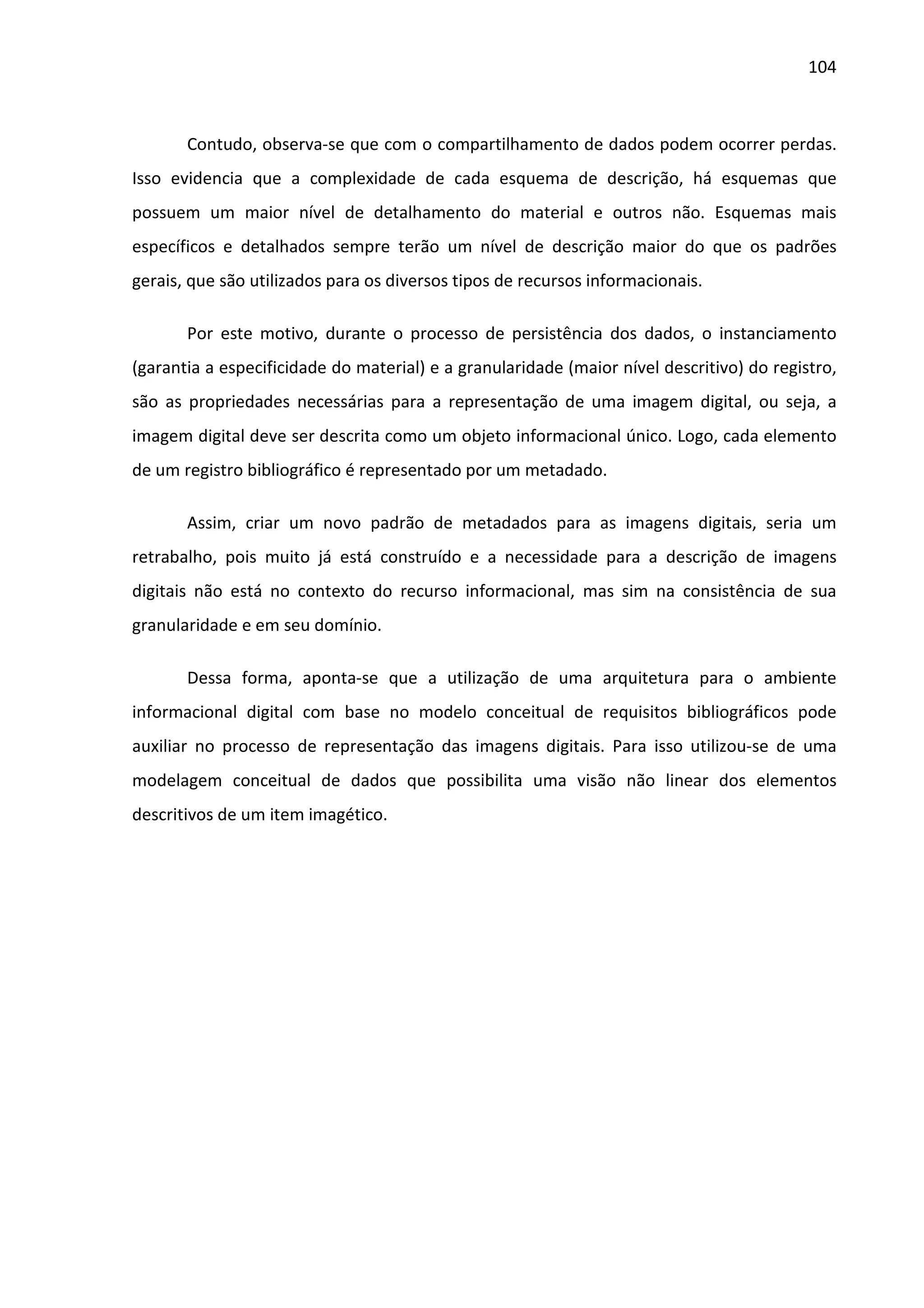 104



       Contudo, observa-se que com o compartilhamento de dados podem ocorrer perdas.
Isso evidencia que a complexidade de cada esquema de descrição, há esquemas que
possuem um maior nível de detalhamento do material e outros não. Esquemas mais
específicos e detalhados sempre terão um nível de descrição maior do que os padrões
gerais, que são utilizados para os diversos tipos de recursos informacionais.

       Por este motivo, durante o processo de persistência dos dados, o instanciamento
(garantia a especificidade do material) e a granularidade (maior nível descritivo) do registro,
são as propriedades necessárias para a representação de uma imagem digital, ou seja, a
imagem digital deve ser descrita como um objeto informacional único. Logo, cada elemento
de um registro bibliográfico é representado por um metadado.

       Assim, criar um novo padrão de metadados para as imagens digitais, seria um
retrabalho, pois muito já está construído e a necessidade para a descrição de imagens
digitais não está no contexto do recurso informacional, mas sim na consistência de sua
granularidade e em seu domínio.

       Dessa forma, aponta-se que a utilização de uma arquitetura para o ambiente
informacional digital com base no modelo conceitual de requisitos bibliográficos pode
auxiliar no processo de representação das imagens digitais. Para isso utilizou-se de uma
modelagem conceitual de dados que possibilita uma visão não linear dos elementos
descritivos de um item imagético.
 