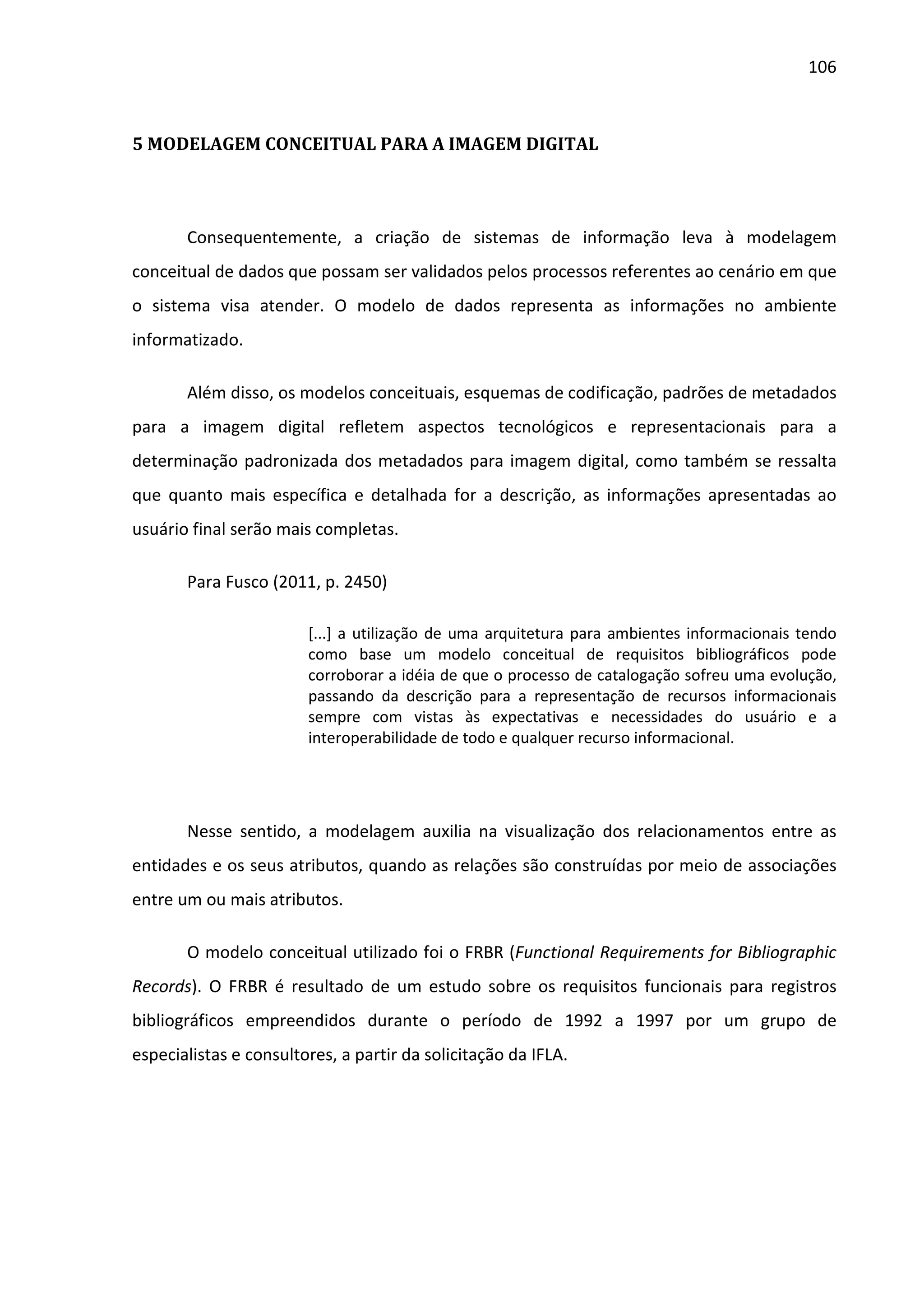 106



5 MODELAGEM CONCEITUAL PARA A IMAGEM DIGITAL



       Consequentemente, a criação de sistemas de informação leva à modelagem
conceitual de dados que possam ser validados pelos processos referentes ao cenário em que
o sistema visa atender. O modelo de dados representa as informações no ambiente
informatizado.

       Além disso, os modelos conceituais, esquemas de codificação, padrões de metadados
para a imagem digital refletem aspectos tecnológicos e representacionais para a
determinação padronizada dos metadados para imagem digital, como também se ressalta
que quanto mais específica e detalhada for a descrição, as informações apresentadas ao
usuário final serão mais completas.

       Para Fusco (2011, p. 2450)

                        [...] a utilização de uma arquitetura para ambientes informacionais tendo
                        como base um modelo conceitual de requisitos bibliográficos pode
                        corroborar a idéia de que o processo de catalogação sofreu uma evolução,
                        passando da descrição para a representação de recursos informacionais
                        sempre com vistas às expectativas e necessidades do usuário e a
                        interoperabilidade de todo e qualquer recurso informacional.




       Nesse sentido, a modelagem auxilia na visualização dos relacionamentos entre as
entidades e os seus atributos, quando as relações são construídas por meio de associações
entre um ou mais atributos.

       O modelo conceitual utilizado foi o FRBR (Functional Requirements for Bibliographic
Records). O FRBR é resultado de um estudo sobre os requisitos funcionais para registros
bibliográficos empreendidos durante o período de 1992 a 1997 por um grupo de
especialistas e consultores, a partir da solicitação da IFLA.
 