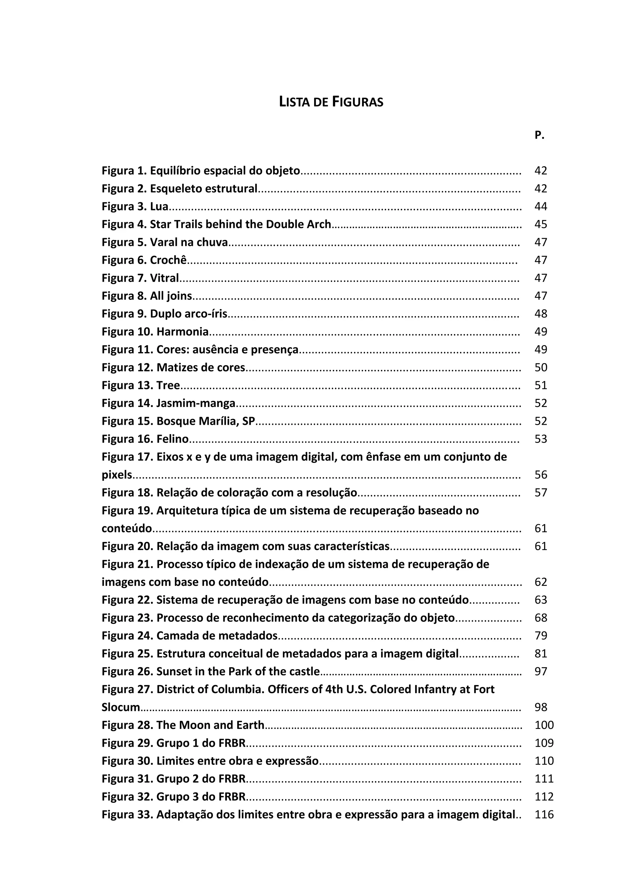 10



                                                     LISTA DE FIGURAS
                                                                                                                                  P.

Figura 1. Equilíbrio espacial do objeto.....................................................................                      42
Figura 2. Esqueleto estrutural..................................................................................                  42
Figura 3. Lua..............................................................................................................       44
Figura 4. Star Trails behind the Double Arch………………………………………………………..                                                               45
Figura 5. Varal na chuva...........................................................................................               47
Figura 6. Crochê.......................................................................................................           47
Figura 7. Vitral..........................................................................................................        47
Figura 8. All joins......................................................................................................         47
Figura 9. Duplo arco-íris...........................................................................................              48
Figura 10. Harmonia.................................................................................................              49
Figura 11. Cores: ausência e presença.....................................................................                        49
Figura 12. Matizes de cores......................................................................................                 50
Figura 13. Tree..........................................................................................................         51
Figura 14. Jasmim-manga.........................................................................................                  52
Figura 15. Bosque Marília, SP...................................................................................                  52
Figura 16. Felino.......................................................................................................          53
Figura 17. Eixos x e y de uma imagem digital, com ênfase em um conjunto de
pixels.........................................................................................................................   56
Figura 18. Relação de coloração com a resolução...................................................                                57
Figura 19. Arquitetura típica de um sistema de recuperação baseado no
conteúdo...................................................................................................................       61
Figura 20. Relação da imagem com suas características.........................................                                    61
Figura 21. Processo típico de indexação de um sistema de recuperação de
imagens com base no conteúdo...............................................................................                       62
Figura 22. Sistema de recuperação de imagens com base no conteúdo................                                                 63
Figura 23. Processo de reconhecimento da categorização do objeto.....................                                             68
Figura 24. Camada de metadados............................................................................                        79
Figura 25. Estrutura conceitual de metadados para a imagem digital...................                                             81
Figura 26. Sunset in the Park of the castle……………………………………………………………                                                                97
Figura 27. District of Columbia. Officers of 4th U.S. Colored Infantry at Fort
Slocum………………………………………………………………………………………………………………….                                                                                98
Figura 28. The Moon and Earth…………………………………………………………………………….                                                                       100
Figura 29. Grupo 1 do FRBR......................................................................................                  109
Figura 30. Limites entre obra e expressão...............................................................                          110
Figura 31. Grupo 2 do FRBR......................................................................................                  111
Figura 32. Grupo 3 do FRBR......................................................................................                  112
Figura 33. Adaptação dos limites entre obra e expressão para a imagem digital..                                                   116
 