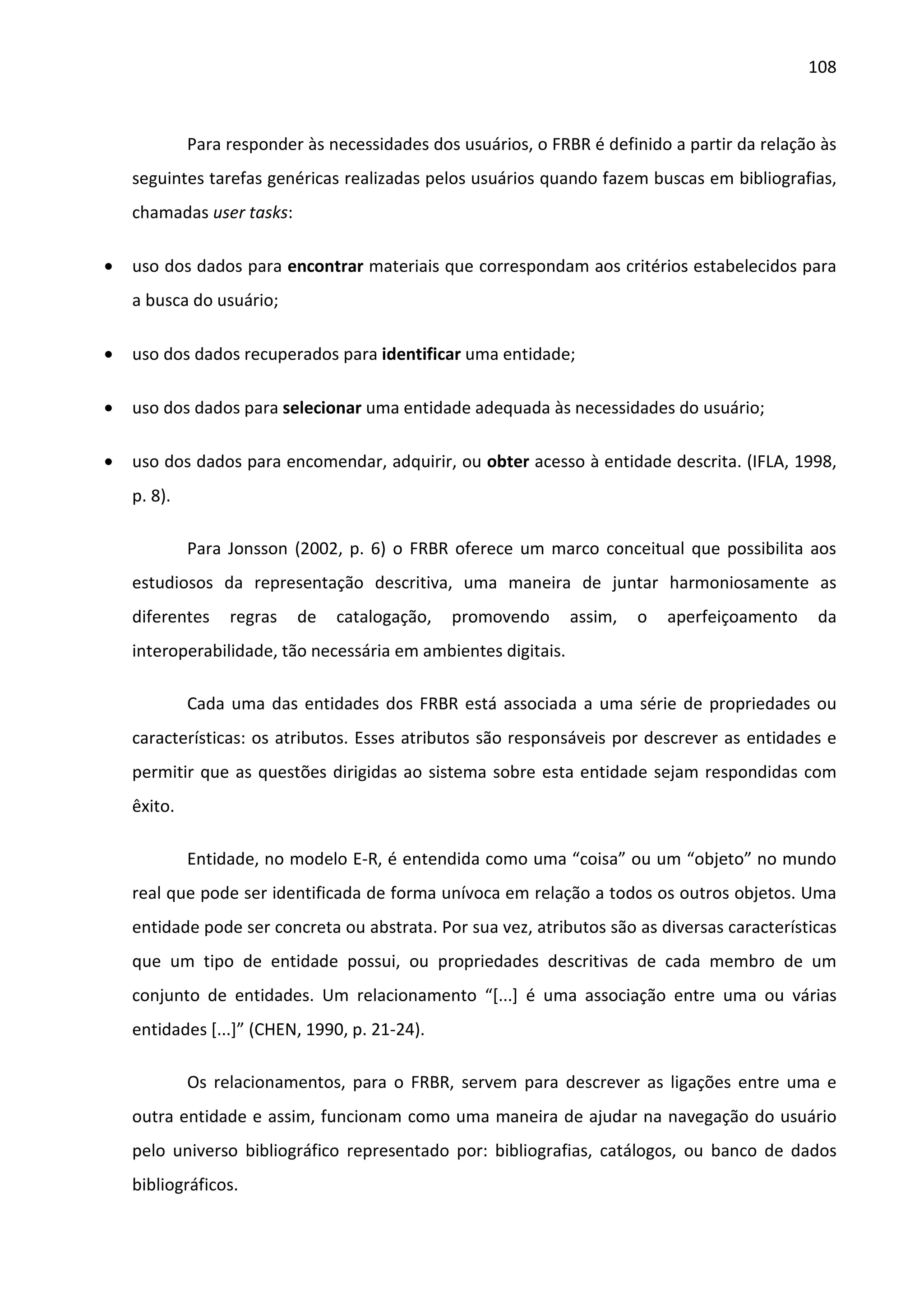 108



             Para responder às necessidades dos usuários, o FRBR é definido a partir da relação às
    seguintes tarefas genéricas realizadas pelos usuários quando fazem buscas em bibliografias,
    chamadas user tasks:

•   uso dos dados para encontrar materiais que correspondam aos critérios estabelecidos para
    a busca do usuário;

•   uso dos dados recuperados para identificar uma entidade;

•   uso dos dados para selecionar uma entidade adequada às necessidades do usuário;

•   uso dos dados para encomendar, adquirir, ou obter acesso à entidade descrita. (IFLA, 1998,
    p. 8).

             Para Jonsson (2002, p. 6) o FRBR oferece um marco conceitual que possibilita aos
    estudiosos da representação descritiva, uma maneira de juntar harmoniosamente as
    diferentes    regras   de   catalogação,   promovendo       assim,   o   aperfeiçoamento    da
    interoperabilidade, tão necessária em ambientes digitais.

             Cada uma das entidades dos FRBR está associada a uma série de propriedades ou
    características: os atributos. Esses atributos são responsáveis por descrever as entidades e
    permitir que as questões dirigidas ao sistema sobre esta entidade sejam respondidas com
    êxito.

             Entidade, no modelo E-R, é entendida como uma “coisa” ou um “objeto” no mundo
    real que pode ser identificada de forma unívoca em relação a todos os outros objetos. Uma
    entidade pode ser concreta ou abstrata. Por sua vez, atributos são as diversas características
    que um tipo de entidade possui, ou propriedades descritivas de cada membro de um
    conjunto de entidades. Um relacionamento “[...] é uma associação entre uma ou várias
    entidades [...]” (CHEN, 1990, p. 21-24).

             Os relacionamentos, para o FRBR, servem para descrever as ligações entre uma e
    outra entidade e assim, funcionam como uma maneira de ajudar na navegação do usuário
    pelo universo bibliográfico representado por: bibliografias, catálogos, ou banco de dados
    bibliográficos.
 