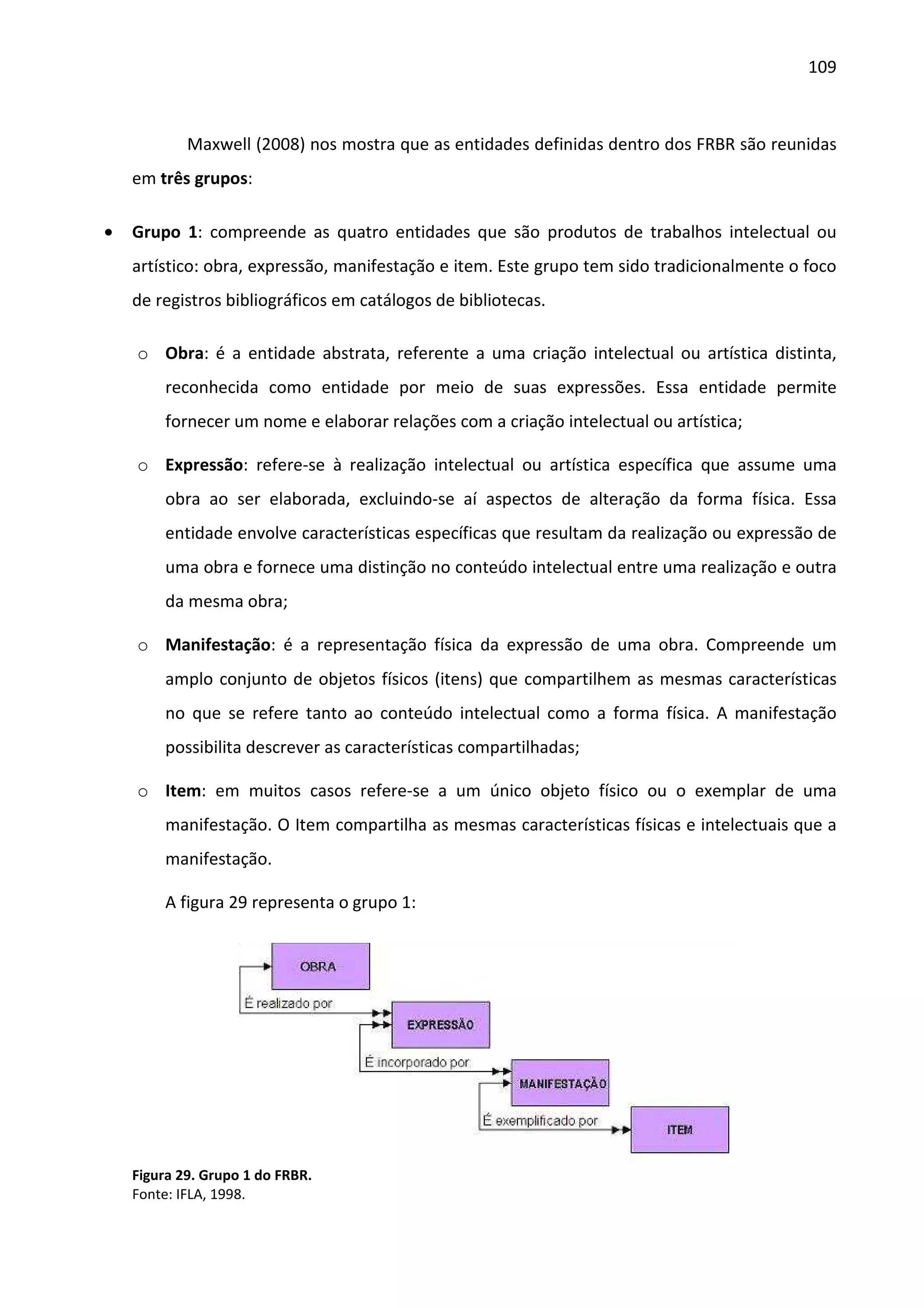109



            Maxwell (2008) nos mostra que as entidades definidas dentro dos FRBR são reunidas
    em três grupos:

•   Grupo 1: compreende as quatro entidades que são produtos de trabalhos intelectual ou
    artístico: obra, expressão, manifestação e item. Este grupo tem sido tradicionalmente o foco
    de registros bibliográficos em catálogos de bibliotecas.

    o Obra: é a entidade abstrata, referente a uma criação intelectual ou artística distinta,
        reconhecida como entidade por meio de suas expressões. Essa entidade permite
        fornecer um nome e elaborar relações com a criação intelectual ou artística;

    o Expressão: refere-se à realização intelectual ou artística específica que assume uma
        obra ao ser elaborada, excluindo-se aí aspectos de alteração da forma física. Essa
        entidade envolve características específicas que resultam da realização ou expressão de
        uma obra e fornece uma distinção no conteúdo intelectual entre uma realização e outra
        da mesma obra;

    o Manifestação: é a representação física da expressão de uma obra. Compreende um
        amplo conjunto de objetos físicos (itens) que compartilhem as mesmas características
        no que se refere tanto ao conteúdo intelectual como a forma física. A manifestação
        possibilita descrever as características compartilhadas;

    o Item: em muitos casos refere-se a um único objeto físico ou o exemplar de uma
        manifestação. O Item compartilha as mesmas características físicas e intelectuais que a
        manifestação.

        A figura 29 representa o grupo 1:




    Figura 29. Grupo 1 do FRBR.
    Fonte: IFLA, 1998.
 