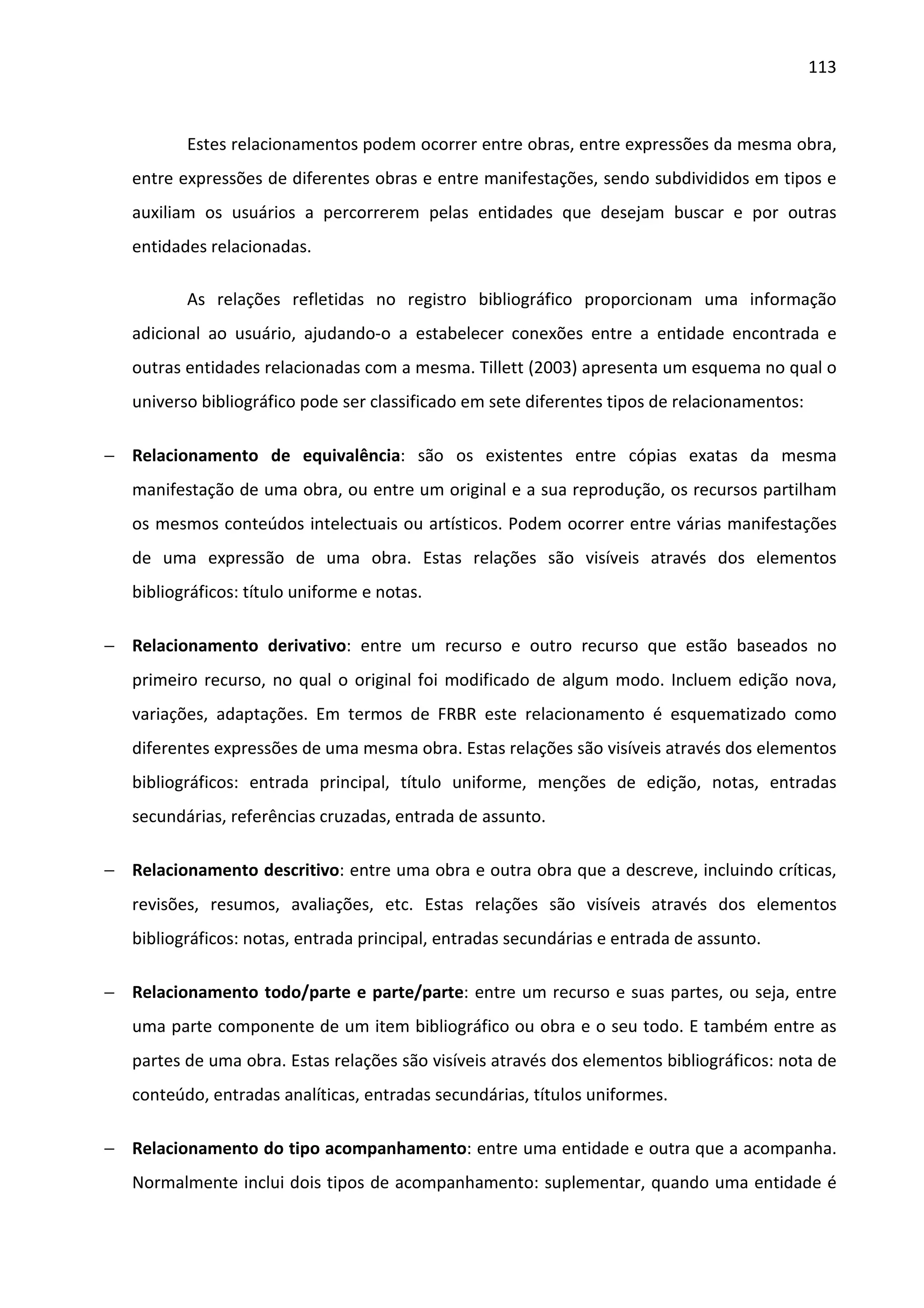 113



          Estes relacionamentos podem ocorrer entre obras, entre expressões da mesma obra,
   entre expressões de diferentes obras e entre manifestações, sendo subdivididos em tipos e
   auxiliam os usuários a percorrerem pelas entidades que desejam buscar e por outras
   entidades relacionadas.

          As relações refletidas no registro bibliográfico proporcionam uma informação
   adicional ao usuário, ajudando-o a estabelecer conexões entre a entidade encontrada e
   outras entidades relacionadas com a mesma. Tillett (2003) apresenta um esquema no qual o
   universo bibliográfico pode ser classificado em sete diferentes tipos de relacionamentos:

− Relacionamento de equivalência: são os existentes entre cópias exatas da mesma
   manifestação de uma obra, ou entre um original e a sua reprodução, os recursos partilham
   os mesmos conteúdos intelectuais ou artísticos. Podem ocorrer entre várias manifestações
   de uma expressão de uma obra. Estas relações são visíveis através dos elementos
   bibliográficos: título uniforme e notas.

− Relacionamento derivativo: entre um recurso e outro recurso que estão baseados no
   primeiro recurso, no qual o original foi modificado de algum modo. Incluem edição nova,
   variações, adaptações. Em termos de FRBR este relacionamento é esquematizado como
   diferentes expressões de uma mesma obra. Estas relações são visíveis através dos elementos
   bibliográficos: entrada principal, título uniforme, menções de edição, notas, entradas
   secundárias, referências cruzadas, entrada de assunto.

− Relacionamento descritivo: entre uma obra e outra obra que a descreve, incluindo críticas,
   revisões, resumos, avaliações, etc. Estas relações são visíveis através dos elementos
   bibliográficos: notas, entrada principal, entradas secundárias e entrada de assunto.

− Relacionamento todo/parte e parte/parte: entre um recurso e suas partes, ou seja, entre
   uma parte componente de um item bibliográfico ou obra e o seu todo. E também entre as
   partes de uma obra. Estas relações são visíveis através dos elementos bibliográficos: nota de
   conteúdo, entradas analíticas, entradas secundárias, títulos uniformes.

− Relacionamento do tipo acompanhamento: entre uma entidade e outra que a acompanha.
   Normalmente inclui dois tipos de acompanhamento: suplementar, quando uma entidade é
 