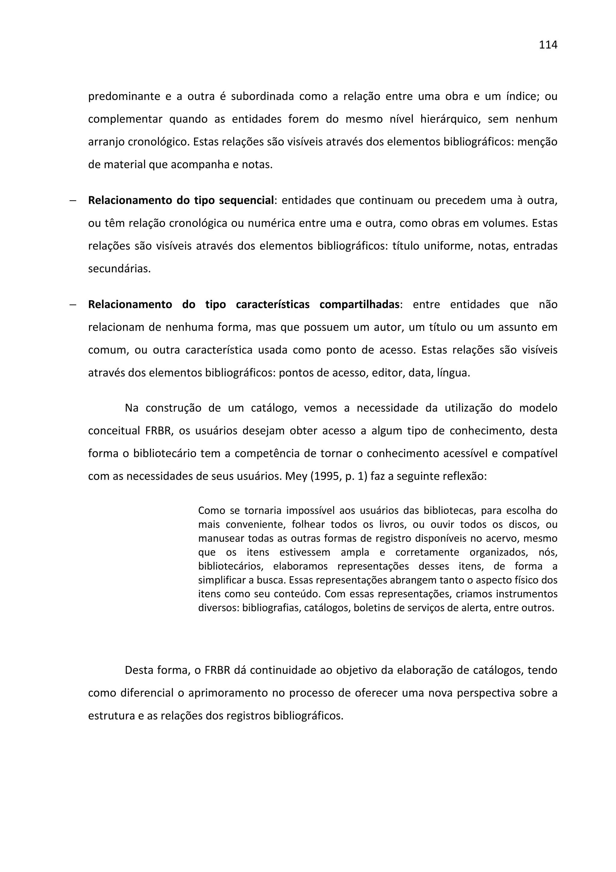 114



   predominante e a outra é subordinada como a relação entre uma obra e um índice; ou
   complementar quando as entidades forem do mesmo nível hierárquico, sem nenhum
   arranjo cronológico. Estas relações são visíveis através dos elementos bibliográficos: menção
   de material que acompanha e notas.

− Relacionamento do tipo sequencial: entidades que continuam ou precedem uma à outra,
   ou têm relação cronológica ou numérica entre uma e outra, como obras em volumes. Estas
   relações são visíveis através dos elementos bibliográficos: título uniforme, notas, entradas
   secundárias.

− Relacionamento do tipo características compartilhadas: entre entidades que não
   relacionam de nenhuma forma, mas que possuem um autor, um título ou um assunto em
   comum, ou outra característica usada como ponto de acesso. Estas relações são visíveis
   através dos elementos bibliográficos: pontos de acesso, editor, data, língua.

          Na construção de um catálogo, vemos a necessidade da utilização do modelo
   conceitual FRBR, os usuários desejam obter acesso a algum tipo de conhecimento, desta
   forma o bibliotecário tem a competência de tornar o conhecimento acessível e compatível
   com as necessidades de seus usuários. Mey (1995, p. 1) faz a seguinte reflexão:

                         Como se tornaria impossível aos usuários das bibliotecas, para escolha do
                         mais conveniente, folhear todos os livros, ou ouvir todos os discos, ou
                         manusear todas as outras formas de registro disponíveis no acervo, mesmo
                         que os itens estivessem ampla e corretamente organizados, nós,
                         bibliotecários, elaboramos representações desses itens, de forma a
                         simplificar a busca. Essas representações abrangem tanto o aspecto físico dos
                         itens como seu conteúdo. Com essas representações, criamos instrumentos
                         diversos: bibliografias, catálogos, boletins de serviços de alerta, entre outros.




          Desta forma, o FRBR dá continuidade ao objetivo da elaboração de catálogos, tendo
   como diferencial o aprimoramento no processo de oferecer uma nova perspectiva sobre a
   estrutura e as relações dos registros bibliográficos.
 