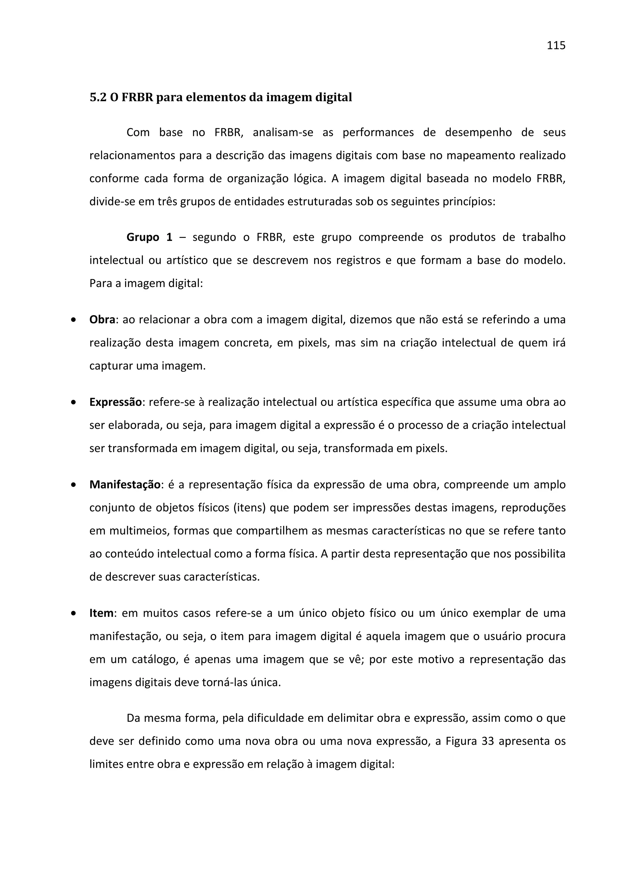 115



    5.2 O FRBR para elementos da imagem digital

           Com base no FRBR, analisam-se as performances de desempenho de seus
    relacionamentos para a descrição das imagens digitais com base no mapeamento realizado
    conforme cada forma de organização lógica. A imagem digital baseada no modelo FRBR,
    divide-se em três grupos de entidades estruturadas sob os seguintes princípios:

           Grupo 1 – segundo o FRBR, este grupo compreende os produtos de trabalho
    intelectual ou artístico que se descrevem nos registros e que formam a base do modelo.
    Para a imagem digital:

•   Obra: ao relacionar a obra com a imagem digital, dizemos que não está se referindo a uma
    realização desta imagem concreta, em pixels, mas sim na criação intelectual de quem irá
    capturar uma imagem.

•   Expressão: refere-se à realização intelectual ou artística específica que assume uma obra ao
    ser elaborada, ou seja, para imagem digital a expressão é o processo de a criação intelectual
    ser transformada em imagem digital, ou seja, transformada em pixels.

•   Manifestação: é a representação física da expressão de uma obra, compreende um amplo
    conjunto de objetos físicos (itens) que podem ser impressões destas imagens, reproduções
    em multimeios, formas que compartilhem as mesmas características no que se refere tanto
    ao conteúdo intelectual como a forma física. A partir desta representação que nos possibilita
    de descrever suas características.

•   Item: em muitos casos refere-se a um único objeto físico ou um único exemplar de uma
    manifestação, ou seja, o item para imagem digital é aquela imagem que o usuário procura
    em um catálogo, é apenas uma imagem que se vê; por este motivo a representação das
    imagens digitais deve torná-las única.

           Da mesma forma, pela dificuldade em delimitar obra e expressão, assim como o que
    deve ser definido como uma nova obra ou uma nova expressão, a Figura 33 apresenta os
    limites entre obra e expressão em relação à imagem digital:
 
