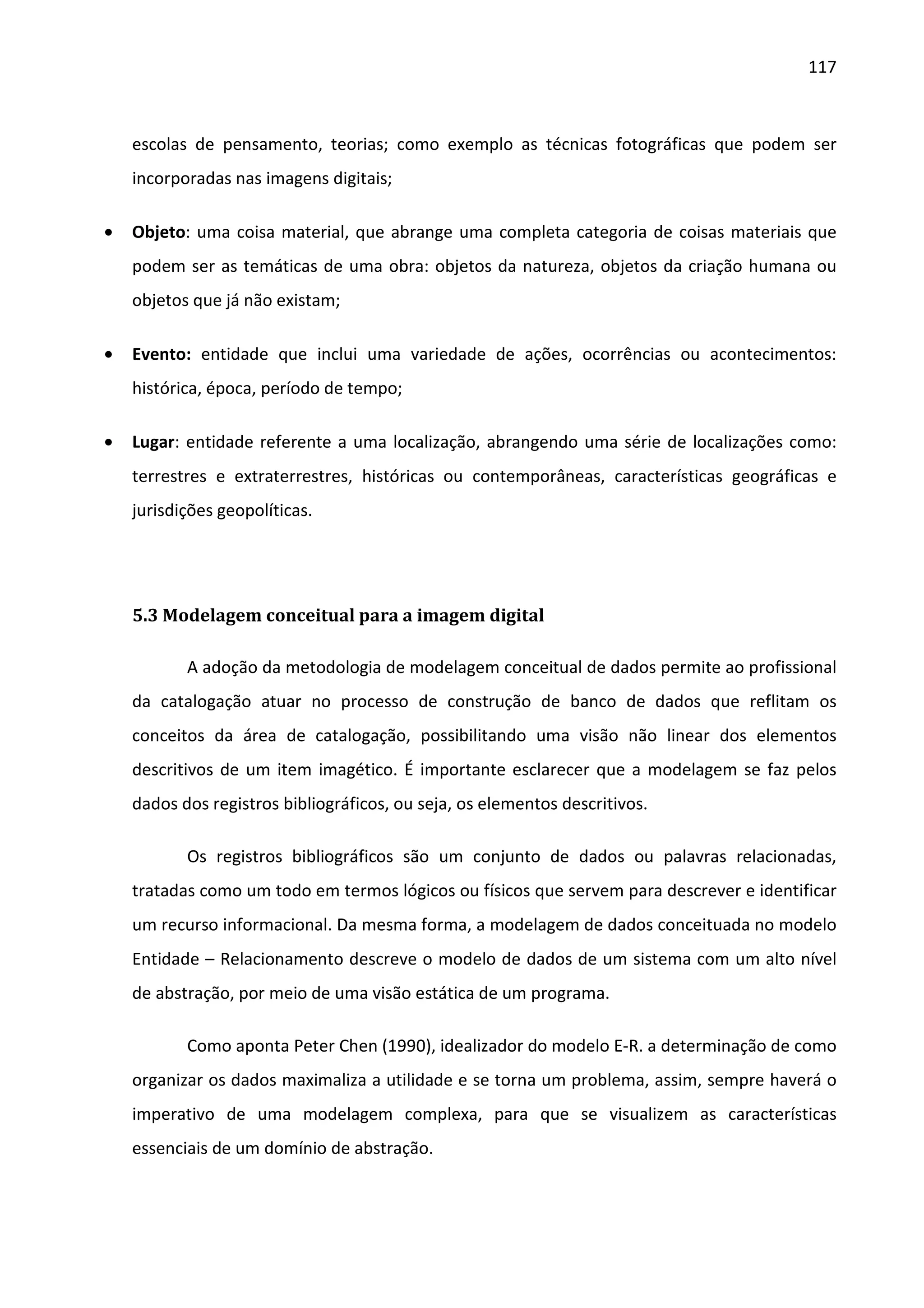 117



    escolas de pensamento, teorias; como exemplo as técnicas fotográficas que podem ser
    incorporadas nas imagens digitais;

•   Objeto: uma coisa material, que abrange uma completa categoria de coisas materiais que
    podem ser as temáticas de uma obra: objetos da natureza, objetos da criação humana ou
    objetos que já não existam;

•   Evento: entidade que inclui uma variedade de ações, ocorrências ou acontecimentos:
    histórica, época, período de tempo;

•   Lugar: entidade referente a uma localização, abrangendo uma série de localizações como:
    terrestres e extraterrestres, históricas ou contemporâneas, características geográficas e
    jurisdições geopolíticas.




    5.3 Modelagem conceitual para a imagem digital

           A adoção da metodologia de modelagem conceitual de dados permite ao profissional
    da catalogação atuar no processo de construção de banco de dados que reflitam os
    conceitos da área de catalogação, possibilitando uma visão não linear dos elementos
    descritivos de um item imagético. É importante esclarecer que a modelagem se faz pelos
    dados dos registros bibliográficos, ou seja, os elementos descritivos.

           Os registros bibliográficos são um conjunto de dados ou palavras relacionadas,
    tratadas como um todo em termos lógicos ou físicos que servem para descrever e identificar
    um recurso informacional. Da mesma forma, a modelagem de dados conceituada no modelo
    Entidade – Relacionamento descreve o modelo de dados de um sistema com um alto nível
    de abstração, por meio de uma visão estática de um programa.

           Como aponta Peter Chen (1990), idealizador do modelo E-R. a determinação de como
    organizar os dados maximaliza a utilidade e se torna um problema, assim, sempre haverá o
    imperativo de uma modelagem complexa, para que se visualizem as características
    essenciais de um domínio de abstração.
 
