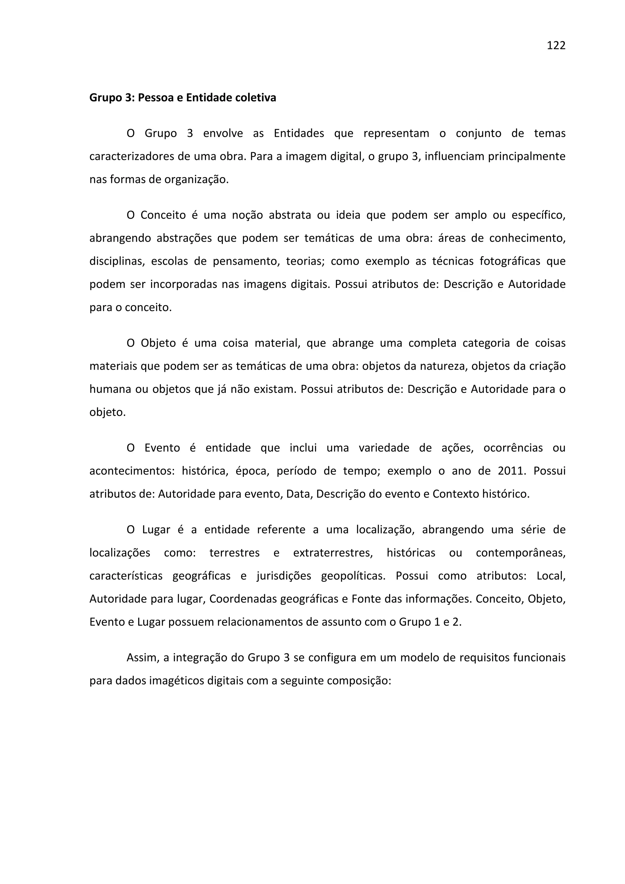 122



Grupo 3: Pessoa e Entidade coletiva

          O Grupo 3 envolve as Entidades que representam o conjunto de temas
caracterizadores de uma obra. Para a imagem digital, o grupo 3, influenciam principalmente
nas formas de organização.

          O Conceito é uma noção abstrata ou ideia que podem ser amplo ou específico,
abrangendo abstrações que podem ser temáticas de uma obra: áreas de conhecimento,
disciplinas, escolas de pensamento, teorias; como exemplo as técnicas fotográficas que
podem ser incorporadas nas imagens digitais. Possui atributos de: Descrição e Autoridade
para o conceito.

          O Objeto é uma coisa material, que abrange uma completa categoria de coisas
materiais que podem ser as temáticas de uma obra: objetos da natureza, objetos da criação
humana ou objetos que já não existam. Possui atributos de: Descrição e Autoridade para o
objeto.

          O Evento é entidade que inclui uma variedade de ações, ocorrências ou
acontecimentos: histórica, época, período de tempo; exemplo o ano de 2011. Possui
atributos de: Autoridade para evento, Data, Descrição do evento e Contexto histórico.

          O Lugar é a entidade referente a uma localização, abrangendo uma série de
localizações    como:    terrestres   e   extraterrestres,   históricas   ou   contemporâneas,
características geográficas e jurisdições geopolíticas. Possui como atributos: Local,
Autoridade para lugar, Coordenadas geográficas e Fonte das informações. Conceito, Objeto,
Evento e Lugar possuem relacionamentos de assunto com o Grupo 1 e 2.

          Assim, a integração do Grupo 3 se configura em um modelo de requisitos funcionais
para dados imagéticos digitais com a seguinte composição:
 