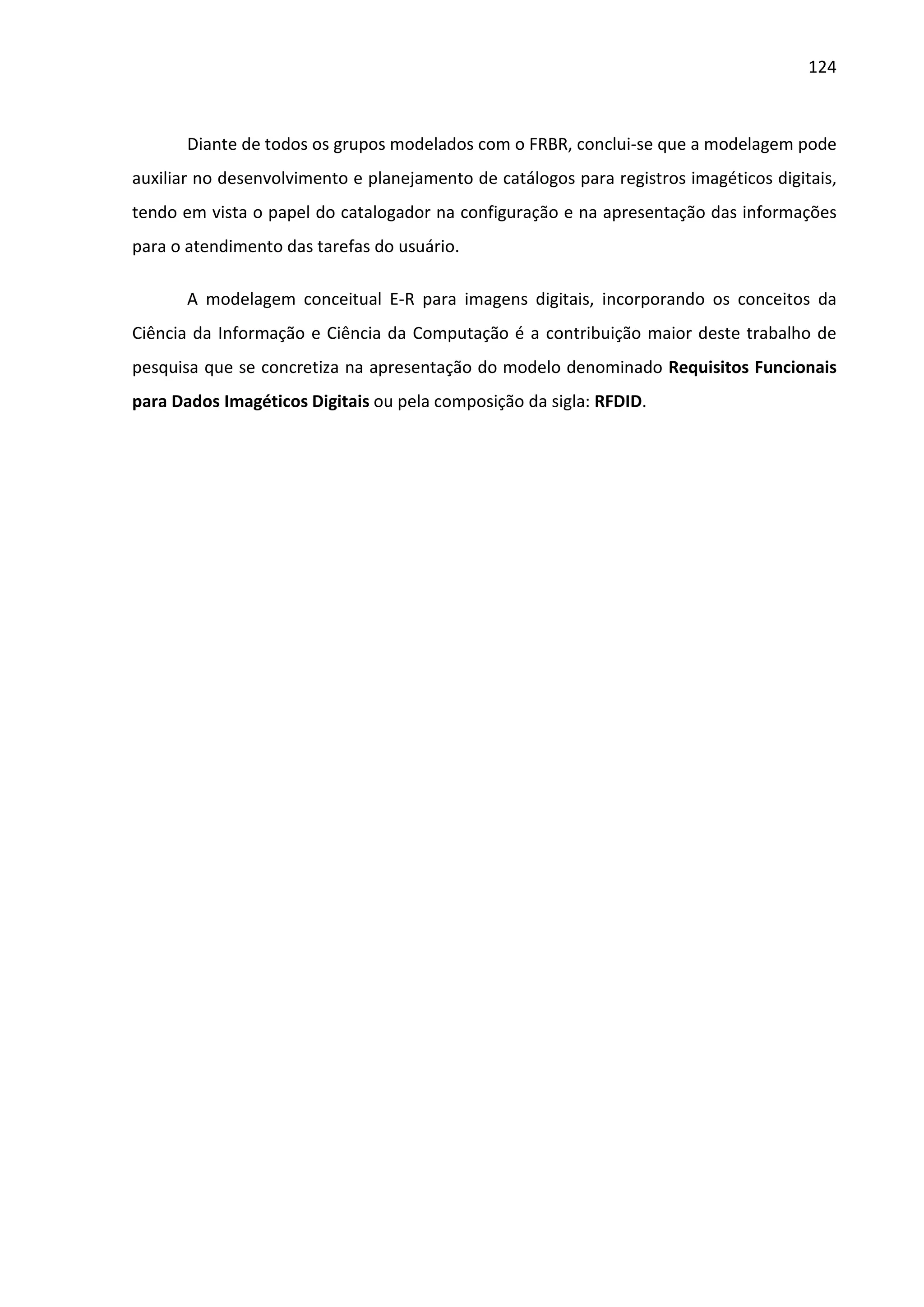 124



       Diante de todos os grupos modelados com o FRBR, conclui-se que a modelagem pode
auxiliar no desenvolvimento e planejamento de catálogos para registros imagéticos digitais,
tendo em vista o papel do catalogador na configuração e na apresentação das informações
para o atendimento das tarefas do usuário.

       A modelagem conceitual E-R para imagens digitais, incorporando os conceitos da
Ciência da Informação e Ciência da Computação é a contribuição maior deste trabalho de
pesquisa que se concretiza na apresentação do modelo denominado Requisitos Funcionais
para Dados Imagéticos Digitais ou pela composição da sigla: RFDID.
 