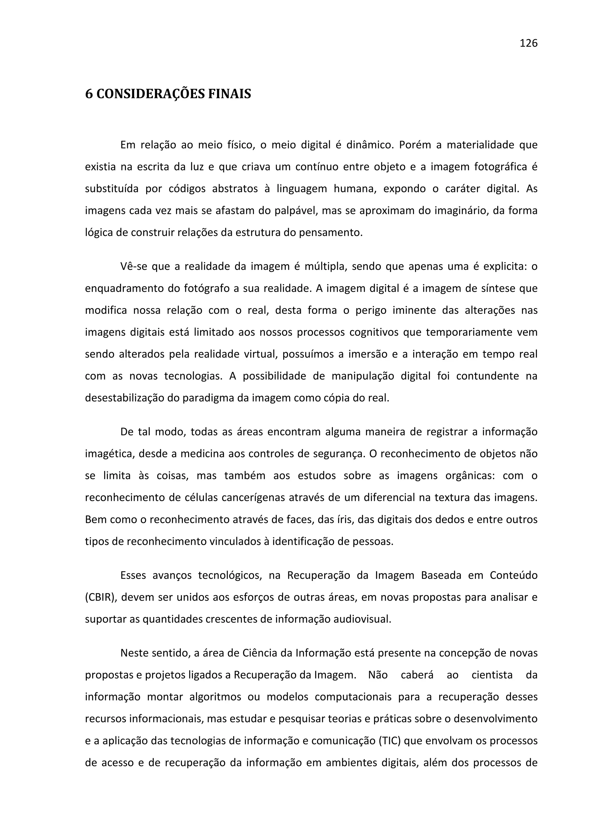 126



6 CONSIDERAÇÕES FINAIS


       Em relação ao meio físico, o meio digital é dinâmico. Porém a materialidade que
existia na escrita da luz e que criava um contínuo entre objeto e a imagem fotográfica é
substituída por códigos abstratos à linguagem humana, expondo o caráter digital. As
imagens cada vez mais se afastam do palpável, mas se aproximam do imaginário, da forma
lógica de construir relações da estrutura do pensamento.

       Vê-se que a realidade da imagem é múltipla, sendo que apenas uma é explicita: o
enquadramento do fotógrafo a sua realidade. A imagem digital é a imagem de síntese que
modifica nossa relação com o real, desta forma o perigo iminente das alterações nas
imagens digitais está limitado aos nossos processos cognitivos que temporariamente vem
sendo alterados pela realidade virtual, possuímos a imersão e a interação em tempo real
com as novas tecnologias. A possibilidade de manipulação digital foi contundente na
desestabilização do paradigma da imagem como cópia do real.

       De tal modo, todas as áreas encontram alguma maneira de registrar a informação
imagética, desde a medicina aos controles de segurança. O reconhecimento de objetos não
se limita às coisas, mas também aos estudos sobre as imagens orgânicas: com o
reconhecimento de células cancerígenas através de um diferencial na textura das imagens.
Bem como o reconhecimento através de faces, das íris, das digitais dos dedos e entre outros
tipos de reconhecimento vinculados à identificação de pessoas.

       Esses avanços tecnológicos, na Recuperação da Imagem Baseada em Conteúdo
(CBIR), devem ser unidos aos esforços de outras áreas, em novas propostas para analisar e
suportar as quantidades crescentes de informação audiovisual.

       Neste sentido, a área de Ciência da Informação está presente na concepção de novas
propostas e projetos ligados a Recuperação da Imagem. Não        caberá   ao   cientista    da
informação montar algoritmos ou modelos computacionais para a recuperação desses
recursos informacionais, mas estudar e pesquisar teorias e práticas sobre o desenvolvimento
e a aplicação das tecnologias de informação e comunicação (TIC) que envolvam os processos
de acesso e de recuperação da informação em ambientes digitais, além dos processos de
 
