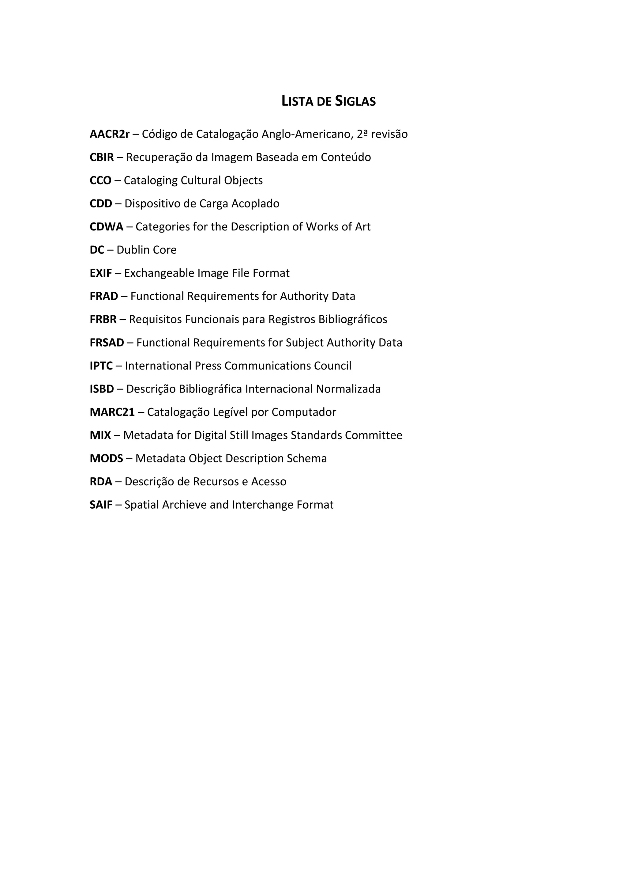 12



                                      LISTA DE SIGLAS
AACR2r – Código de Catalogação Anglo-Americano, 2ª revisão
CBIR – Recuperação da Imagem Baseada em Conteúdo
CCO – Cataloging Cultural Objects
CDD – Dispositivo de Carga Acoplado
CDWA – Categories for the Description of Works of Art
DC – Dublin Core
EXIF – Exchangeable Image File Format
FRAD – Functional Requirements for Authority Data
FRBR – Requisitos Funcionais para Registros Bibliográficos
FRSAD – Functional Requirements for Subject Authority Data
IPTC – International Press Communications Council
ISBD – Descrição Bibliográfica Internacional Normalizada
MARC21 – Catalogação Legível por Computador
MIX – Metadata for Digital Still Images Standards Committee
MODS – Metadata Object Description Schema
RDA – Descrição de Recursos e Acesso
SAIF – Spatial Archieve and Interchange Format
 