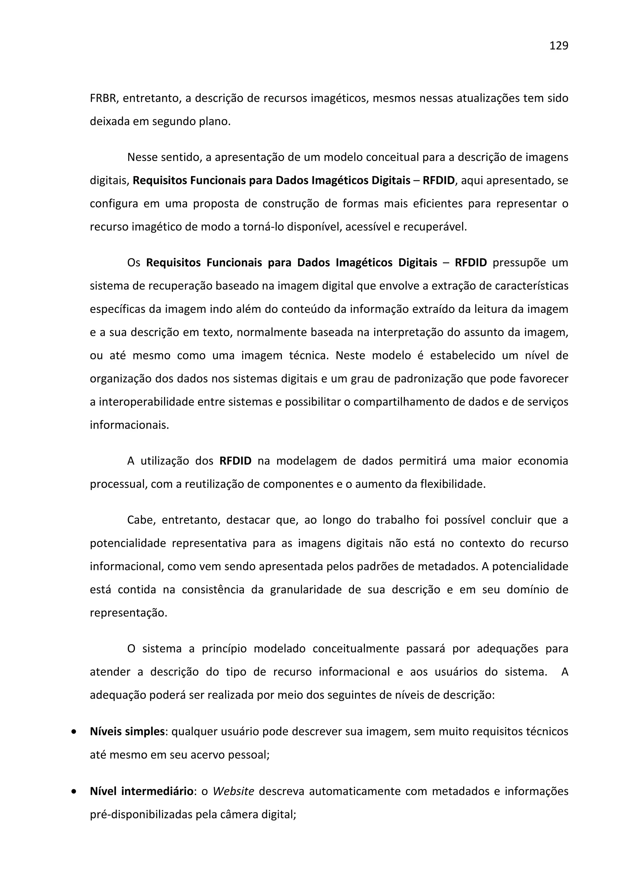 129



    FRBR, entretanto, a descrição de recursos imagéticos, mesmos nessas atualizações tem sido
    deixada em segundo plano.

           Nesse sentido, a apresentação de um modelo conceitual para a descrição de imagens
    digitais, Requisitos Funcionais para Dados Imagéticos Digitais – RFDID, aqui apresentado, se
    configura em uma proposta de construção de formas mais eficientes para representar o
    recurso imagético de modo a torná-lo disponível, acessível e recuperável.

           Os Requisitos Funcionais para Dados Imagéticos Digitais – RFDID pressupõe um
    sistema de recuperação baseado na imagem digital que envolve a extração de características
    específicas da imagem indo além do conteúdo da informação extraído da leitura da imagem
    e a sua descrição em texto, normalmente baseada na interpretação do assunto da imagem,
    ou até mesmo como uma imagem técnica. Neste modelo é estabelecido um nível de
    organização dos dados nos sistemas digitais e um grau de padronização que pode favorecer
    a interoperabilidade entre sistemas e possibilitar o compartilhamento de dados e de serviços
    informacionais.

           A utilização dos RFDID na modelagem de dados permitirá uma maior economia
    processual, com a reutilização de componentes e o aumento da flexibilidade.

           Cabe, entretanto, destacar que, ao longo do trabalho foi possível concluir que a
    potencialidade representativa para as imagens digitais não está no contexto do recurso
    informacional, como vem sendo apresentada pelos padrões de metadados. A potencialidade
    está contida na consistência da granularidade de sua descrição e em seu domínio de
    representação.

           O sistema a princípio modelado conceitualmente passará por adequações para
    atender a descrição do tipo de recurso informacional e aos usuários do sistema.           A
    adequação poderá ser realizada por meio dos seguintes de níveis de descrição:

•   Níveis simples: qualquer usuário pode descrever sua imagem, sem muito requisitos técnicos
    até mesmo em seu acervo pessoal;

•   Nível intermediário: o Website descreva automaticamente com metadados e informações
    pré-disponibilizadas pela câmera digital;
 