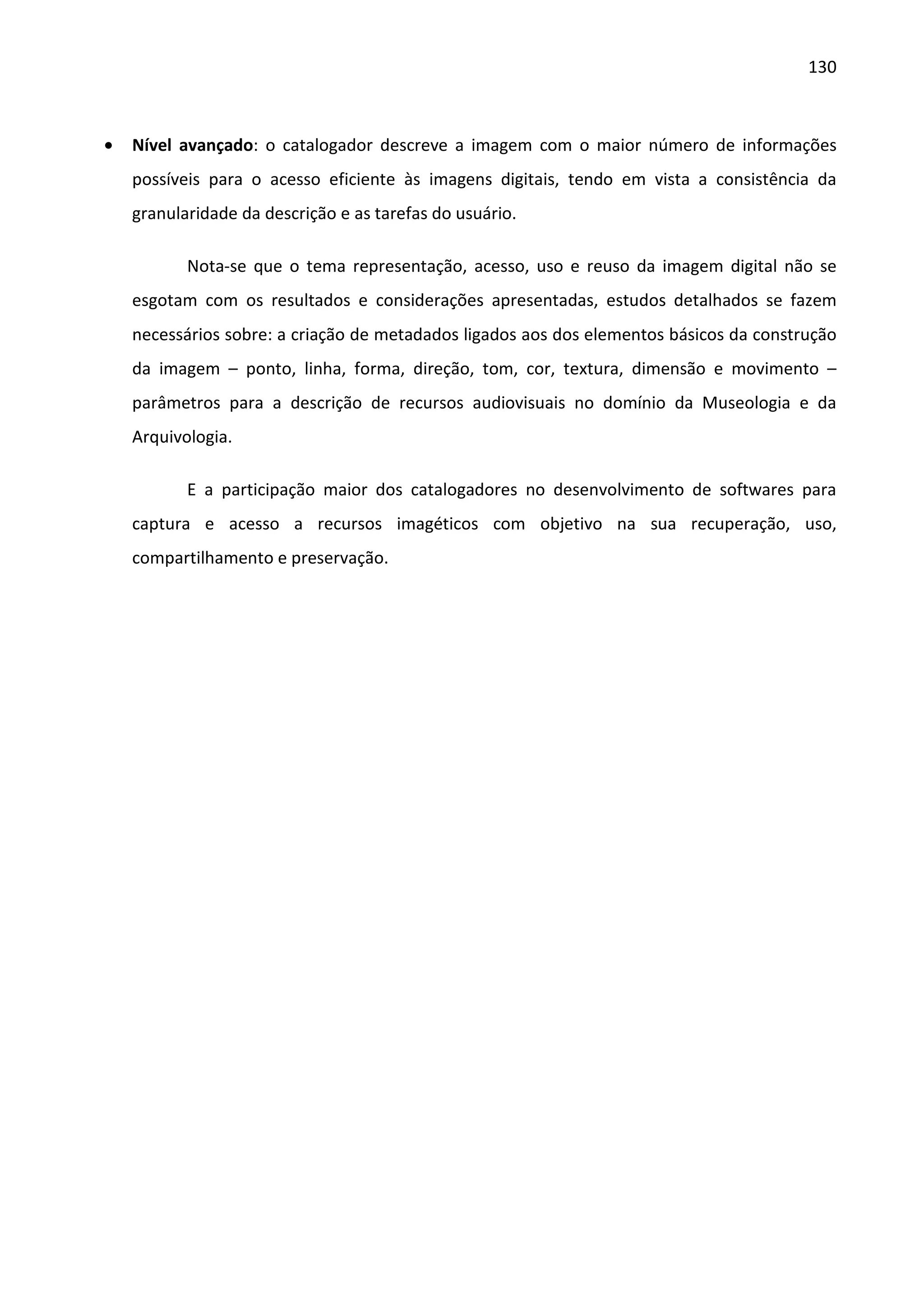 130



•   Nível avançado: o catalogador descreve a imagem com o maior número de informações
    possíveis para o acesso eficiente às imagens digitais, tendo em vista a consistência da
    granularidade da descrição e as tarefas do usuário.

           Nota-se que o tema representação, acesso, uso e reuso da imagem digital não se
    esgotam com os resultados e considerações apresentadas, estudos detalhados se fazem
    necessários sobre: a criação de metadados ligados aos dos elementos básicos da construção
    da imagem – ponto, linha, forma, direção, tom, cor, textura, dimensão e movimento –
    parâmetros para a descrição de recursos audiovisuais no domínio da Museologia e da
    Arquivologia.

           E a participação maior dos catalogadores no desenvolvimento de softwares para
    captura e acesso a recursos imagéticos com objetivo na sua recuperação, uso,
    compartilhamento e preservação.
 