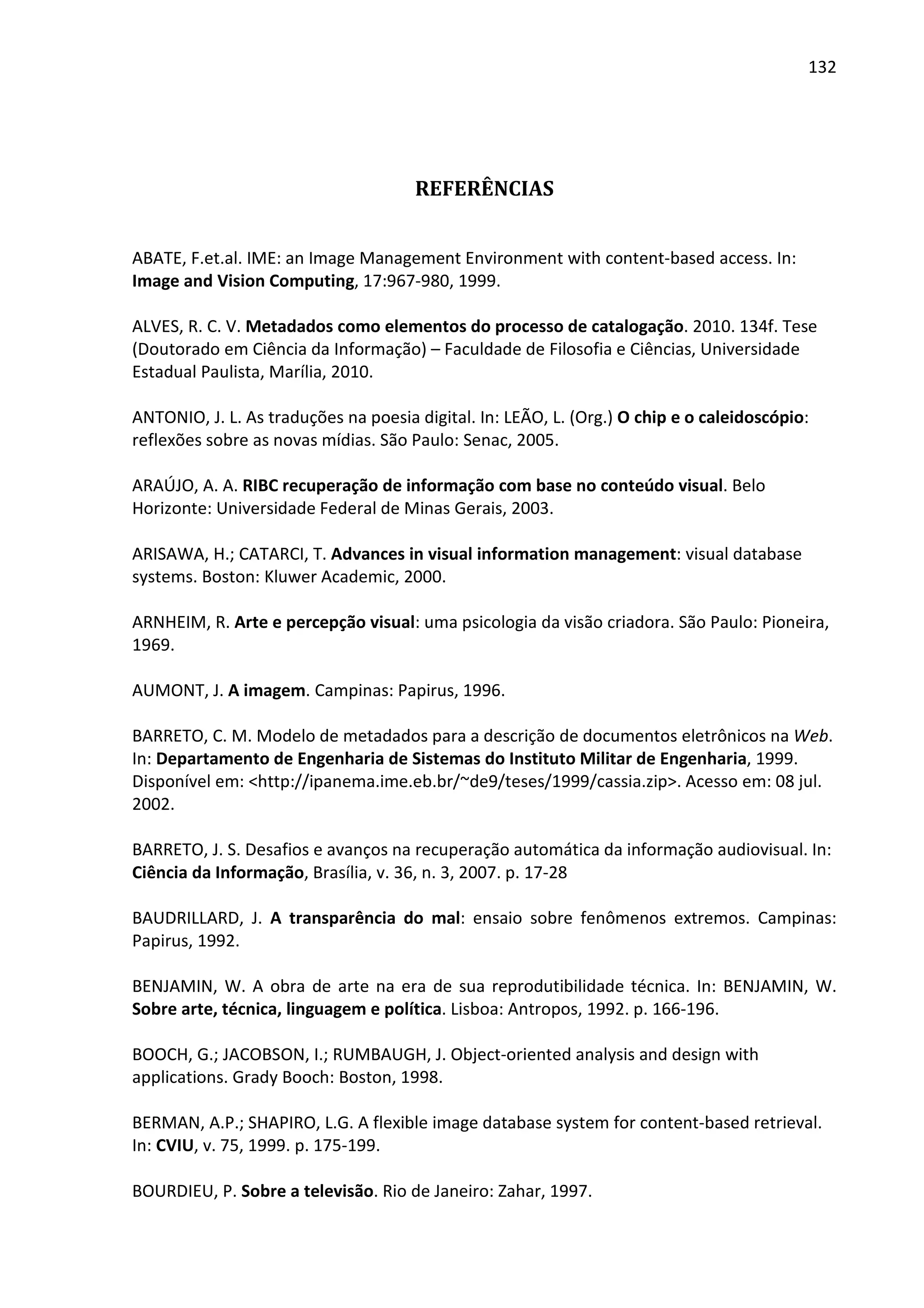 132




                                      REFERÊNCIAS


ABATE, F.et.al. IME: an Image Management Environment with content-based access. In:
Image and Vision Computing, 17:967-980, 1999.

ALVES, R. C. V. Metadados como elementos do processo de catalogação. 2010. 134f. Tese
(Doutorado em Ciência da Informação) – Faculdade de Filosofia e Ciências, Universidade
Estadual Paulista, Marília, 2010.

ANTONIO, J. L. As traduções na poesia digital. In: LEÃO, L. (Org.) O chip e o caleidoscópio:
reflexões sobre as novas mídias. São Paulo: Senac, 2005.

ARAÚJO, A. A. RIBC recuperação de informação com base no conteúdo visual. Belo
Horizonte: Universidade Federal de Minas Gerais, 2003.

ARISAWA, H.; CATARCI, T. Advances in visual information management: visual database
systems. Boston: Kluwer Academic, 2000.

ARNHEIM, R. Arte e percepção visual: uma psicologia da visão criadora. São Paulo: Pioneira,
1969.

AUMONT, J. A imagem. Campinas: Papirus, 1996.

BARRETO, C. M. Modelo de metadados para a descrição de documentos eletrônicos na Web.
In: Departamento de Engenharia de Sistemas do Instituto Militar de Engenharia, 1999.
Disponível em: <http://ipanema.ime.eb.br/~de9/teses/1999/cassia.zip>. Acesso em: 08 jul.
2002.

BARRETO, J. S. Desafios e avanços na recuperação automática da informação audiovisual. In:
Ciência da Informação, Brasília, v. 36, n. 3, 2007. p. 17-28

BAUDRILLARD, J. A transparência do mal: ensaio sobre fenômenos extremos. Campinas:
Papirus, 1992.

BENJAMIN, W. A obra de arte na era de sua reprodutibilidade técnica. In: BENJAMIN, W.
Sobre arte, técnica, linguagem e política. Lisboa: Antropos, 1992. p. 166-196.

BOOCH, G.; JACOBSON, I.; RUMBAUGH, J. Object-oriented analysis and design with
applications. Grady Booch: Boston, 1998.

BERMAN, A.P.; SHAPIRO, L.G. A flexible image database system for content-based retrieval.
In: CVIU, v. 75, 1999. p. 175-199.

BOURDIEU, P. Sobre a televisão. Rio de Janeiro: Zahar, 1997.
 